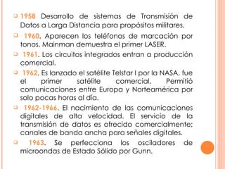1958  Desarrollo de sistemas de Transmisión de Datos a Larga Distancia para propósitos militares.   1960 . Aparecen los teléfonos de marcación por tonos. Mainman demuestra el primer LASER. 1961 . Los circuitos integrados entran a producción comercial. 1962 . Es lanzado el satélite Telstar I por la NASA, fue el primer satélite comercial. Permitió comunicaciones entre Europa y Norteamérica por solo pocas horas al día. 1962-1966 . El nacimiento de las comunicaciones digitales de alta velocidad. El servicio de la transmisión de datos es ofrecido comercialmente; canales de banda ancha para señales digitales. 1963 . Se perfecciona los osciladores de microondas de Estado Sólido por Gunn. 
