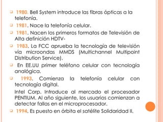 1980.  Bell System introduce las fibras ópticas a la telefonía. 1981 . Nace la telefonía celular.  1981 . Nacen los primeros formatos de Televisión de Alta definición HDTV- 1983 . La FCC aprueba la tecnología de televisión vía microondas MMDS (Multichannel Multipoint Distribution Service). En EE.UU primer teléfono celular con tecnología analógica. 1993 . Comienza la telefonía celular con tecnología digital. Intel Corp. Introduce al mercado el procesador PENTIUM. Al año siguiente, los usuarios comienzan a detectar fallas en el microprocesador. 1994 . Es puesto en órbita el satélite Solidaridad II. 