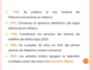 1995 . Se publica la Ley Federal de Telecomunicaciones en México. 1997 . Comienza la apertura telefónica (de larga distancia) en México.  1998 . Comienzan los servicios del sistema de satélites de órbita baja (LEO). 2008 . Se cumplen 25 años en EUA del primer servicio de telefonía celular comercial. 2009 . Los estados Unidos apagan la televisión analógica para dar paso a la  Televisión Digital . 