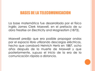 BASES DE LA TELECOMUNICACION La base matemática fue desarrollada por el físico inglés James Clerk Maxwell, en el prefacio de su obra Treatise on Electricity and Magnestism (1873). Maxwell predijo que era posible propagar ondas por el espacio libre utilizando descargas eléctricas, hecho que corroboró Heinrich Hertz en 1887, ocho años después de la muerte de Maxwell y que posteriormente, supuso el inicio de la era de la comunicación rápida a distancia. 