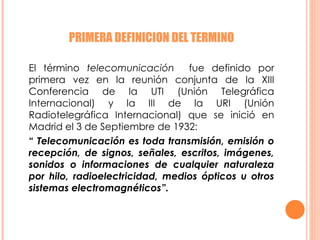 PRIMERA DEFINICION DEL TERMINO El término  telecomunicación  fue definido por primera vez en la reunión conjunta de la XIII Conferencia de la UTI (Unión Telegráfica Internacional) y la III de la URI (Unión Radiotelegráfica Internacional) que se inició en Madrid el 3 de Septiembre de 1932: “  Telecomunicación es toda transmisión, emisión o recepción, de signos, señales, escritos, imágenes, sonidos o informaciones de cualquier naturaleza por hilo, radioelectricidad, medios ópticos u otros sistemas electromagnéticos”.  