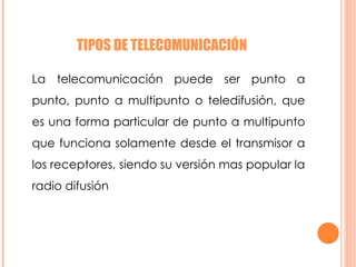 TIPOS DE TELECOMUNICACIÓN  La telecomunicación puede ser punto a punto, punto a multipunto o teledifusión, que es una forma particular de punto a multipunto que funciona solamente desde el transmisor a los receptores, siendo su versión mas popular la radio difusión  