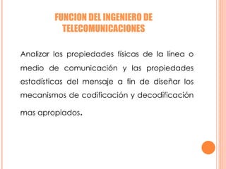 FUNCION DEL INGENIERO DE TELECOMUNICACIONES Analizar las propiedades físicas de la línea o medio de comunicación y las propiedades estadísticas del mensaje a fin de diseñar los mecanismos de codificación y decodificación mas apropiados . 