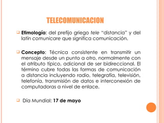 TELECOMUNICACION Etimología : del prefijo griego  tele  “distancia” y del latín  comunicare  que significa comunicación.  Concepto : Técnica consistente en transmitir un mensaje desde un punto a otro, normalmente con el atributo típico, adicional de ser bidireccional. El término cubre todas las formas de comunicación a distancia incluyendo radio, telegrafía, televisión, telefonía, transmisión de datos e interconexión de computadoras a nivel de enlace.  Día Mundial:  17 de mayo  