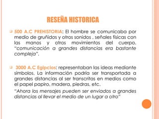 RESEÑA HISTORICA 500 A.C PREHISTORIA : El hombre se comunicaba por medio de gruñidos y otros sonidos , señales físicas con las manos y otros movimientos del cuerpo. “ comunicación a grandes distancias era bastante compleja”. 3000 A.C Egipcios : representaban las ideas mediante símbolos. La información podría ser transportada a grandes distancias al ser transcritas en medios como el papel papiro, madera, piedras, etc. “ Ahora los mensajes pueden ser enviados a grandes distancias al llevar el medio de un lugar a otro” 