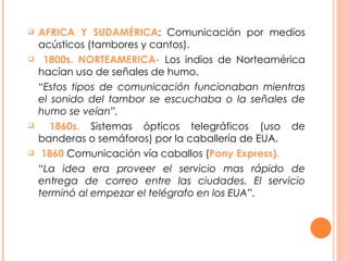 AFRICA Y SUDAMÉRICA : Comunicación por medios acústicos (tambores y cantos). 1800s. NORTEAMERICA-  Los indios de Norteamérica hacían uso de señales de humo.  “ Estos tipos de comunicación funcionaban mientras el sonido del tambor se escuchaba o la señales de humo se veían”. 1860s.  Sistemas ópticos telegráficos (uso de banderas o semáforos) por la caballería de EUA. 1860  Comunicación vía caballos ( Pony Express). “ La idea era proveer el servicio mas rápido de entrega de correo entre las ciudades. El servicio terminó al empezar el telégrafo en los EUA”.   