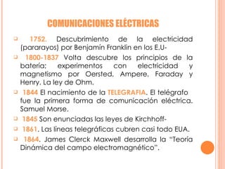 COMUNICACIONES ELÉCTRICAS 1752.  Descubrimiento de la electricidad (pararayos) por Benjamín Franklin en los E.U- 1800-1837  Volta descubre los principios de la batería; experimentos con electricidad y magnetismo por Oersted, Ampere, Faraday y Henry. La ley de Ohm. 1844  El nacimiento de la  TELEGRAFIA . El telégrafo  fue la primera forma de comunicación eléctrica. Samuel Morse. 1845  Son enunciadas las leyes de Kirchhoff- 1861 . Las líneas telegráficas cubren casi todo EUA. 1864 . James Clerck Maxwell desarrolla la “Teoría Dinámica del campo electromagnético”.  