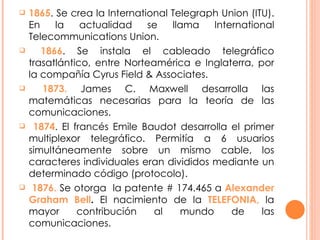1865 . Se crea la International Telegraph Union (ITU). En la actualidad se llama International Telecommunications Union. 1866 . Se instala el cableado telegráfico trasatlántico, entre Norteamérica e Inglaterra, por la compañía Cyrus Field & Associates. 1873.  James C. Maxwell desarrolla las matemáticas necesarias para la teoría de las comunicaciones.  1874 . El francés Emile Baudot desarrolla el primer multiplexor telegráfico. Permitía a 6 usuarios simultáneamente sobre un mismo cable, los caracteres individuales eran divididos mediante un determinado código (protocolo). 1876.  Se otorga  la patente # 174.465 a  Alexander Graham Bell .  El nacimiento de la  TELEFONIA,  la mayor contribución al mundo de las comunicaciones. 