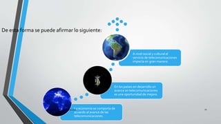 La economía se comporta de
acuerdo al avance de las
telecomunicaciones.
En los países en desarrollo un
avance en telecomunicaciones
es una oportunidad de mejora.
A nivel social y cultural el
servicio de telecomunicaciones
impacta en gran manera.
De esta forma se puede afirmar lo siguiente:
Pesantes Sanchez / Vera Loor 10
 