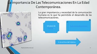 La importancia De LasTelecomunicaciones En La Edad
Contemporánea.
La gran importancia y necesidad de la comunicación
humana es lo que ha permitido el desarrollo de las
telecomunicaciones.
Pesantes Sanchez / Vera Loor 11
Un poco de
historia…
Ir al mismo documento.
Ir al archivo del tríptico.
 