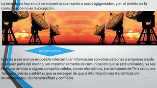 La tecnología hoy en día se encuentra avanzando a pasos agigantados, y en el ámbito de la
comunicación no es la excepción.
Gracias a ese avance es posible intercambiar información con otras personas o empresas desde
cualquier parte del mundo, sin importar el medio de comunicación que se esté utilizando, ya sea
teléfono de línea o alguna compañía celular, correo electrónico, transmisiones deTV o radio, etc.
Todo eso gracias a satélites que se encargan de que la información sea transmitida sin
inconvenientes, de manera eficaz y confiable.Pesantes Sanchez / Vera Loor 12
DESENCADENAR
 