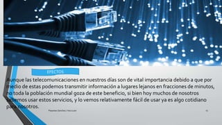 Aunque las telecomunicaciones en nuestros días son de vital importancia debido a que por
medio de estas podemos transmitir información a lugares lejanos en fracciones de minutos,
no toda la población mundial goza de este beneficio, si bien hoy muchos de nosotros
sabemos usar estos servicios, y lo vemos relativamente fácil de usar ya es algo cotidiano
para nosotros.
Pesantes Sanchez / Vera Loor 13
EFECTOS
 