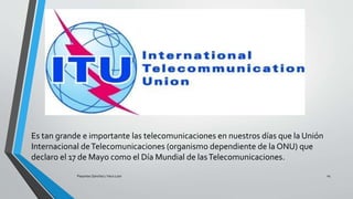 Es tan grande e importante las telecomunicaciones en nuestros días que la Unión
Internacional deTelecomunicaciones (organismo dependiente de la ONU) que
declaro el 17 de Mayo como el Día Mundial de lasTelecomunicaciones.
Pesantes Sanchez / Vera Loor 14
 