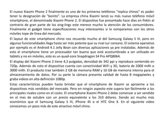 El nuevo Xiaomi Phone 2 finalmente es uno de los primeros teléfonos "replica chinos" es poder
tener la designación de "bonito". La empresa china Xiaomi lanzó su más nuevo teléfono móvil
smartphone, el denominado Xiaomi Phone 2. El dispositivo fue presentado hace días en Pekín al
contrario de gran parte de los xing-lings este merece mucho la atención de los consumidores.
Finalmente el gadget tiene especificaciones muy interesantes si lo comparamos con los otros
móviles tope de línea del mercado.
El layout de este smartphone chino nos recuerda mucho al del Samsung Galaxy S III, pero en
algunas funcionalidades llega hasta ser más potente que su rival sur coreano. El sistema operativo
por ejemplo es el Android 4.1 Jelly Bean con diversas aplicaciones ya pre instaladas. Además de
esto el smartphone tiene un procesador tan bueno que está acostumbrado a ser utilizado en
tablets y no en móviles, este es un quad-core Snapdragon S4 Pro APQ8064.
El display del Xiaomi Phone 2 tiene 4,3 pulgadas, densidad de 342 ppi y reproduce contenido en
720p. Además de esto el dispositivo cuenta con conectividad WiFi y 3G, batería de 2000 mAh o
3000 mAh. El producto trae también 2 GB de memoria RAM y 16 GB de memoria interna para el
almacenamiento de datos. Por su parte la cámara presenta calidad de hasta 8 megapixeles y
graba videos en alta definición 1080p.
Estas características pueden hasta brindar que el smartphone de Xiaomi se aproxime a los
dispositivos más vendidos del mercado. Pero en ningún aspecto este supera tan fácilmente a los
principales rivales como en el costo. El smartphone Xiaomi Phone 2 debe comenzar a ser vendido
en el mes de octubre con un precio equivalente a los 310 dólares. Siendo así mucho más
económico que el Samsung Galaxy S III, iPhone 4S o el HTC One X. En el siguiente video
conocemos un poco más de este atractivo móvil chino.
 