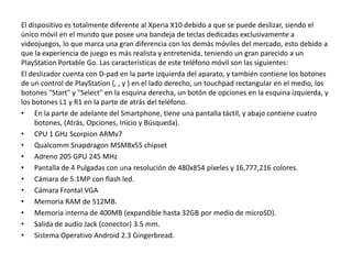 El dispositivo es totalmente diferente al Xperia X10 debido a que se puede deslizar, siendo el
único móvil en el mundo que posee una bandeja de teclas dedicadas exclusivamente a
videojuegos, lo que marca una gran diferencia con los demás móviles del mercado, esto debido a
que la experiencia de juego es más realista y entretenida, teniendo un gran parecido a un
PlayStation Portable Go. Las características de este teléfono móvil son las siguientes:
El deslizador cuenta con D-pad en la parte izquierda del aparato, y también contiene los botones
de un control de PlayStation (, , y ) en el lado derecho, un touchpad rectangular en el medio, los
botones "Start" y "Select" en la esquina derecha, un botón de opciones en la esquina izquierda, y
los botones L1 y R1 en la parte de atrás del teléfono.
• En la parte de adelante del Smartphone, tiene una pantalla táctil, y abajo contiene cuatro
     botones, (Atrás, Opciones, Inicio y Búsqueda).
• CPU 1 GHz Scorpion ARMv7
• Qualcomm Snapdragon MSM8x55 chipset
• Adreno 205 GPU 245 MHz
• Pantalla de 4 Pulgadas con una resolución de 480x854 píxeles y 16,777,216 colores.
• Cámara de 5.1MP con flash led.
• Cámara Frontal VGA
• Memoria RAM de 512MB.
• Memoria interna de 400MB (expandible hasta 32GB por medio de microSD).
• Salida de audio Jack (conector) 3.5 mm.
• Sistema Operativo Android 2.3 Gingerbread.
 