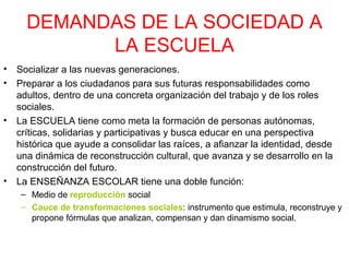 DEMANDAS DE LA SOCIEDAD A
LA ESCUELA
•
•

•

•

Socializar a las nuevas generaciones.
Preparar a los ciudadanos para sus futuras responsabilidades como
adultos, dentro de una concreta organización del trabajo y de los roles
sociales.
La ESCUELA tiene como meta la formación de personas autónomas,
críticas, solidarias y participativas y busca educar en una perspectiva
histórica que ayude a consolidar las raíces, a afianzar la identidad, desde
una dinámica de reconstrucción cultural, que avanza y se desarrollo en la
construcción del futuro.
La ENSEÑANZA ESCOLAR tiene una doble función:
– Medio de reproducción social
– Cauce de transformaciones sociales: instrumento que estimula, reconstruye y
propone fórmulas que analizan, compensan y dan dinamismo social.

 