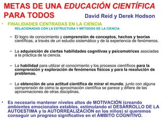 METAS DE UNA EDUCACIÓN CIENTÍFICA
PARA TODOS
David Reid y Derek Hodson
•

FINALIDADES CENTRADAS EN LA CIENCIA
RELACIONADAS CON LA ESTRUCTURA Y MÉTODOS DE LA CIENCIA

– El logro de conocimiento y comprensión de conceptos, hechos y teorías
científicas, a través de un estudio sistemático y de la experiencia de fenómenos.
– La adquisición de ciertas habilidades cognitivas y psicomotrices asociadas
a la práctica de la ciencia.
– La habilidad para utilizar el conocimiento y los procesos científicos para la
comprensión y exploración de fenómenos físicos y para la resolución de
problemas.
– La obtención de una actitud científica de mirar el mundo, junto con alguna
comprensión de cómo la aproximación científica se parece y difiere de las
aproximaciones de otras disciplinas.

•

Es necesario mantener niveles altos de MOTIVACIÓN (creando
ambientes emocionales estables, estimulando el DESARROLLO DE LA
AUTOESTIMA y la AUTORREALIZACIÓN en los niños) si queremos
conseguir un progreso significativo en el ÁMBITO COGNITIVO.

 