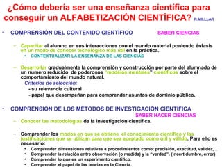 ¿Cómo debería ser una enseñanza científica para
conseguir un ALFABETIZACIÓN CIENTÍFICA? R.MILLLAR
•

COMPRENSIÓN DEL CONTENIDO CIENTÍFICO

SABER CIENCIAS

– Capacitar al alumno en sus interacciones con el mundo material poniendo énfasis
en un modo de conocer tecnológico más útil en la práctica.
•

CONTEXTUALIZAR LA ENSEÑANZA DE LAS CIENCIAS

– Desarrollar gradualmente la comprensión y construcción por parte del alumnado de
un numero reducido de poderosos “modelos mentales” científicos sobre el
comportamiento del mundo natural.
Criterios de selección:
- su relevancia cultural
- papel que desempeñan para comprender asuntos de dominio público.

•

COMPRENSIÓN DE LOS MÉTODOS DE INVESTIGACIÓN CIENTÍFICA
SABER HACER CIENCIAS
– Conocer las metodologías de la investigación científica.
– Comprender los modos en que se obtiene el conocimiento científico y las
justificaciones que se utilizan para que sea aceptado como útil y válido. Para ello es
necesario:
•
•
•
•

Comprender dimensiones relativas a procedimientos como: precisión, exactitud, validez, ..
Comprender la relación entre observación (o medida) y la “verdad”. (incertidumbre, error)
Comprender lo que es un experimento científico.
Comprender el papel de las teorías en la Ciencia.

 