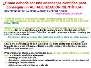 ¿Cómo debería ser una enseñanza científica para
conseguir un ALFABETIZACIÓN CIENTÍFICA)
•

COMPRENSIÓN DE LA CIENCIA COMO EMPRESA SOCIAL
SABER SOBRE LA CIENCIA

•

“Muchos alumnos tendrían una mejor formación para sus vidas si se les
enseñara un poco menos de Ciencia como tal y un poco más sobre la Ciencia”
ZIMAN (1980)

•

Comprender que el conocimiento científico es el producto de un trabajo social
continuo. Se ha desarrollado mediante una lucha por entender, dar sentido,
comunicar y compartir ideas. Éstas han surgido de actuar sobre el mundo y no
sólo de hablar sobre él.
Comprender cómo se produce el conocimiento científico, cómo se validan las ideas.

•

Comprender que el conocimiento científico no es “seguro” o “cierto”. Las
situaciones analizadas no son las reales (siempre existe algo de duda). En la
toma de decisiones influyen criterios no sólo lógicos, sino también sociales,
políticos, económicos, etc.

•

Proporcionar al alumno oportunidades para conocer mejor el trabajo científico
real, analizando en detalle ejemplos:
–
–
–
–

de trabajo científico rutinario
de trabajos realizados en industrias y universidades en contextos de ciencia normal
de trabajos revolucionarios
Aplicaciones controvertidas de la ciencia

 