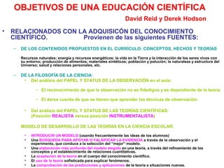 OBJETIVOS DE UNA EDUCACIÓN CIENTÍFICA
David Reid y Derek Hodson
•

RELACIONADOS CON LA ADQUISICÓN DEL CONOCIMIENTO
CIENTÍFICO.
Provienen de las siguientes FUENTES:
–

DE LOS CONTENIDOS PROPUESTOS EN EL CURRÍCULO: CONCEPTOS, HECHOS Y TEORÍAS
Recursos naturales; energía y recursos energéticos; la vida en la Tierra y la interacción de los seres vivos con
su entorno; producción de alimentos; materiales sintéticos; población y polución; la naturaleza y estructura del
Universo; salud y relaciones personales, etc.

–

DE LA FILOSOFÍA DE LA CIENCIA:
• Del análisis del PAPEL Y STATUS DE LA OBSERVACIÓN en el aula:
– El reconocimiento de que la observación no es fidedigna y es dependiente de la teoría
– El darse cuenta de que se tienen que aprender las técnicas de observación.
•

Del análisis del PAPEL Y STATUS DE LAS TEORÍAS CIENTÍFICAS:
(Posición REALISTA versus posición INSTRUMENTALISTA)

MODELO DE DESARROLLO DE LAS TEORÍAS EN LA CIENCIA ESCOLAR:
•
•
•
•
•
•

INTRODUCIR UN MODELO (usando frecuentemente las ideas de los alumnos)
Una BÚSQUEDA PARA APOYAR O FALSIFICAR LA EVIDENCIA a través de la observación y el
experimento, que conduce a la selección del “mejor” modelo.
Una elaboración más profunda del modelo elegido en una teoría, a través del refinamiento de los
conceptos y el establecimiento de relaciones cuantitativas.
La aceptación de la teoría en el cuerpo del conocimiento científico.
El uso de la teoría sofisticada para explicar fenómenos.
La comprobación de las predicciones y aplicaciones de la teoría a situaciones nuevas.

 