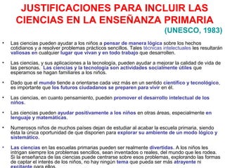 JUSTIFICACIONES PARA INCLUIR LAS
CIENCIAS EN LA ENSEÑANZA PRIMARIA
(UNESCO, 1983)
•

Las ciencias pueden ayudar a los niños a pensar de manera lógica sobre los hechos
cotidianos y a resolver problemas prácticos sencillos. Tales técnicas intelectuales les resultarán
valiosas en cualquier lugar que vivan y en todo trabajo que desarrollen.

•

Las ciencias, y sus aplicaciones a la tecnología, pueden ayudar a mejorar la calidad de vida de
las personas. Las ciencias y la tecnología son actividades socialmente útiles que
esperamos se hagan familiares a los niños.

•

Dado que el mundo tiende a orientarse cada vez más en un sentido científico y tecnológico,
es importante que los futuros ciudadanos se preparen para vivir en él.

•

Las ciencias, en cuanto pensamiento, pueden promover el desarrollo intelectual de los
niños.

•

Las ciencias pueden ayudar positivamente a los niños en otras áreas, especialmente en
lenguaje y matemáticas.

•

Numerosos niños de muchos países dejan de estudiar al acabar la escuela primaria, siendo
ésta la única oportunidad de que disponen para explorar su ambiente de un modo lógico y
sistemático.

•

Las ciencias en las escuelas primarias pueden ser realmente divertidas. A los niños les
intrigan siempre los problemas sencillos, sean inventados o reales, del mundo que les rodea.
Si la enseñanza de las ciencias puede centrarse sobre esos problemas, explorando las formas
de captar el interés de los niños, no hay ningún tema que pueda ser más atrayente ni

 
