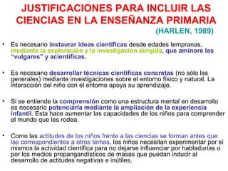 JUSTIFICACIONES PARA INCLUIR LAS
CIENCIAS EN LA ENSEÑANZA PRIMARIA
(HARLEN, 1989)
•

Es necesario instaurar ideas científicas desde edades tempranas,
mediante la exploración y la investigación dirigida, que aminore las
“vulgares” y acientíficas.

•

Es necesario desarrollar técnicas científicas concretas (no sólo las
generales) mediante investigaciones sobre el entorno físico y natural. La
interacción del niño con el entorno apoya su aprendizaje.

•

Si se entiende la comprensión como una estructura mental en desarrollo
es necesario potenciarla mediante la ampliación de la experiencia
infantil. Esta hace aumentar las capacidades de los niños para comprender
el mundo que les rodea.

•

Como las actitudes de los niños frente a las ciencias se forman antes que
las correspondientes a otros temas, los niños necesitan experimentar por sí
mismos la actividad científica para no dejarse influenciar por habladurías o
por los medios propangandísticos de masas que puedan inducir al
desarrollo de actitudes negativas e inútiles.

 