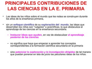 PRINCIPALES CONTRIBUCIONES DE
LAS CIENCIAS EN LA E. PRIMARIA
•

Las ideas de los niños sobre el mundo que les rodea se construyen durante
los años de la enseñanza primaria,

•

sin un enfoque científico de su exploración del mundo, las ideas que
desarrollan los niños son "vulgares" o acientíficas, lo que obstaculiza el
aprendizaje de las ciencias en la enseñanza secundaria.
– Instaurar ideas que ayuden, en vez de obstaculizar al aprendizaje
posterior de las ciencias
– no significa que haya que empezar a aprender los conceptos
correspondientes a la formación científica secundaria en la primaria
– sino potenciar la exploración y la investigación dirigidas de tal manera
que puedan ponerse en tela de juicio las peculiares ideas de los niños.

 