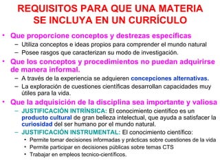 REQUISITOS PARA QUE UNA MATERIA
SE INCLUYA EN UN CURRÍCULO
• Que proporcione conceptos y destrezas específicas
– Utiliza conceptos e ideas propios para comprender el mundo natural
– Posee rasgos que caracterizan su modo de investigación.

• Que los conceptos y procedimientos no puedan adquirirse
de manera informal.
– A través de la experiencia se adquieren concepciones alternativas.
– La exploración de cuestiones científicas desarrollan capacidades muy
útiles para la vida.

• Que la adquisición de la disciplina sea importante y valiosa
– JUSTIFICACIÓN INTRÍNSICA: El conocimiento científico es un
producto cultural de gran belleza intelectual, que ayuda a satisfacer la
curiosidad del ser humano por el mundo natural.
– JUSTIFICACIÓN INSTRUMENTAL: El conocimiento científico:
• Permite tomar decisiones informadas y prácticas sobre cuestiones de la vida
• Permite participar en decisiones públicas sobre temas CTS
• Trabajar en empleos tecnico-científicos.

 