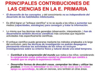 PRINCIPALES CONTRIBUCIONES DE
LAS CIENCIAS EN LA E. PRIMARIA
•

El desarrollo de los conceptos, y del conocimiento no es independiente del
desarrollo de las habilidades intelectuales.

•

Es difícil lograr un "enfoque científico" si no se ayuda a los niños a aumentar sus
medios (capacidades, estrategias) para conseguir y tratar la información.

•

Lo mismo que hay técnicas más generales (observación, interpretación..) han de
desarrollarse también técnicas científicas más concretas que requieren
actividades más específicamente científicas.

•

El enfoque científico puede generarse mediante los métodos empleados a lo largo
del curriculum, pero las técnicas de investigación no podrán despegarse
plenamente mientras las actividades de los niños no incluyan
investigaciones sobre su entorno físico y natural desde una edad temprana.
– Contribuir a la comprensión del mundo que rodea a los niños; considerando
la comprensión como estructura mental en desarrollo que cambia a
medida que se amplía la experiencia infantil.
– Desarrollar formas de descubrir cosas, comprobar las ideas y utilizar las
pruebas; el modo de interactuar de los niños con las cosas que les rodean
apoya su aprendizaje, no sólo en ciencias, sino también en otras áreas.

 