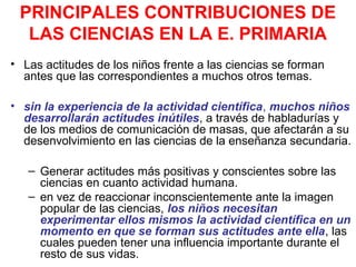 PRINCIPALES CONTRIBUCIONES DE
LAS CIENCIAS EN LA E. PRIMARIA
• Las actitudes de los niños frente a las ciencias se forman
antes que las correspondientes a muchos otros temas.
• sin la experiencia de la actividad científica, muchos niños
desarrollarán actitudes inútiles, a través de habladurías y
de los medios de comunicación de masas, que afectarán a su
desenvolvimiento en las ciencias de la enseñanza secundaria.
– Generar actitudes más positivas y conscientes sobre las
ciencias en cuanto actividad humana.
– en vez de reaccionar inconscientemente ante la imagen
popular de las ciencias, los niños necesitan
experimentar ellos mismos la actividad científica en un
momento en que se forman sus actitudes ante ella, las
cuales pueden tener una influencia importante durante el
resto de sus vidas.

 
