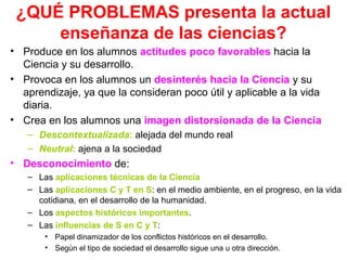 ¿QUÉ PROBLEMAS presenta la actual
enseñanza de las ciencias?
• Produce en los alumnos actitudes poco favorables hacia la
Ciencia y su desarrollo.
• Provoca en los alumnos un desinterés hacia la Ciencia y su
aprendizaje, ya que la consideran poco útil y aplicable a la vida
diaria.
• Crea en los alumnos una imagen distorsionada de la Ciencia
– Descontextualizada: alejada del mundo real
– Neutral: ajena a la sociedad

• Desconocimiento de:
– Las aplicaciones técnicas de la Ciencia
– Las aplicaciones C y T en S: en el medio ambiente, en el progreso, en la vida
cotidiana, en el desarrollo de la humanidad.
– Los aspectos históricos importantes.
– Las influencias de S en C y T:
• Papel dinamizador de los conflictos históricos en el desarrollo.
• Según el tipo de sociedad el desarrollo sigue una u otra dirección.

 