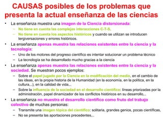 CAUSAS posibles de los problemas que
presenta la actual enseñanza de las ciencias
•

La enseñanza muestra una imagen de la Ciencia distorsionada:
– No tiene en cuenta las complejas interacciones C-T-S.
– No tiene en cuenta los aspectos históricos y cuando se utilizan se introducen
tergiversaciones y errores históricos.

•

La enseñanza apenas muestra las relaciones existentes entre la ciencia y la
tecnología:
– Uno de los motores del progreso científico es intentar solucionar un problema técnico
– La tecnología se ha desarrollado mucho gracias a la ciencia

•

La enseñanza apenas muestra las relaciones existentes entre la ciencia y la
sociedad. Se muestran pocos ejemplos:
– Sobre el papel jugado por la Ciencia en la modificación del medio, en el cambio de
las ideas, en la propia historia de la Humanidad (en la economía, en la política, en la
cultura,..), en la calidad de vida,..
– Sobre la influencia de la sociedad en el desarrollo científico: líneas priorizadas por la
administración, papel dinamizador de los conflictos históricos en su desarrollo,..

•

La enseñanza no muestra el desarrollo científico como fruto del trabajo
colectivo de muchas personas:
– Transmite una imagen tópica del científico: solitaria, grandes genios, pocas científicas,
– No se presenta las aportaciones precedentes,..

 