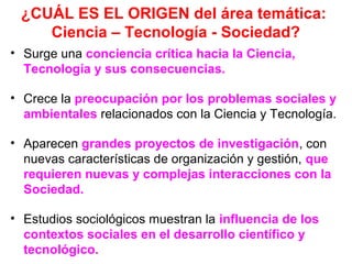 ¿CUÁL ES EL ORIGEN del área temática:
Ciencia – Tecnología - Sociedad?
• Surge una conciencia crítica hacia la Ciencia,
Tecnología y sus consecuencias.
• Crece la preocupación por los problemas sociales y
ambientales relacionados con la Ciencia y Tecnología.
• Aparecen grandes proyectos de investigación, con
nuevas características de organización y gestión, que
requieren nuevas y complejas interacciones con la
Sociedad.
• Estudios sociológicos muestran la influencia de los
contextos sociales en el desarrollo científico y
tecnológico.

 