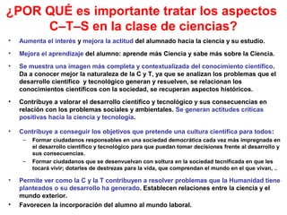 ¿POR QUÉ es importante tratar los aspectos
C–T–S en la clase de ciencias?
•

Aumenta el interés y mejora la actitud del alumnado hacia la ciencia y su estudio.

•

Mejora el aprendizaje del alumno: aprende más Ciencia y sabe más sobre la Ciencia.

•

Se muestra una imagen más completa y contextualizada del conocimiento científico.
Da a conocer mejor la naturaleza de la C y T, ya que se analizan los problemas que el
desarrollo científico y tecnológico generan y resuelven, se relacionan los
conocimientos científicos con la sociedad, se recuperan aspectos históricos.

•

Contribuye a valorar el desarrollo científico y tecnológico y sus consecuencias en
relación con los problemas sociales y ambientales. Se generan actitudes críticas
positivas hacia la ciencia y tecnología.

•

Contribuye a conseguir los objetivos que pretende una cultura científica para todos:
–

–

•

•

Formar ciudadanos responsables en una sociedad democrática cada vez más impregnada en
el desarrollo científico y tecnológico para que puedan tomar decisiones frente al desarrollo y
sus consecuencias.
Formar ciudadanos que se desenvuelvan con soltura en la sociedad tecnificada en que les
tocará vivir; dotarles de destrezas para la vida, que comprendan el mundo en el que vivan, ..

Permite ver como la C y la T contribuyen a resolver problemas que la Humanidad tiene
planteados o su desarrollo ha generado. Establecen relaciones entre la ciencia y el
mundo exterior.
Favorecen la incorporación del alumno al mundo laboral.

 