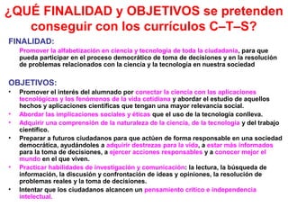 ¿QUÉ FINALIDAD y OBJETIVOS se pretenden
conseguir con los currículos C–T–S?
FINALIDAD:
Promover la alfabetización en ciencia y tecnología de toda la ciudadanía, para que
pueda participar en el proceso democrático de toma de decisiones y en la resolución
de problemas relacionados con la ciencia y la tecnología en nuestra sociedad

OBJETIVOS:
•
•
•
•

•
•

Promover el interés del alumnado por conectar la ciencia con las aplicaciones
tecnológicas y los fenómenos de la vida cotidiana y abordar el estudio de aquellos
hechos y aplicaciones científicas que tengan una mayor relevancia social.
Abordar las implicaciones sociales y éticas que el uso de la tecnología conlleva.
Adquirir una comprensión de la naturaleza de la ciencia, de la tecnología y del trabajo
científico.
Preparar a futuros ciudadanos para que actúen de forma responsable en una sociedad
democrática, ayudándoles a adquirir destrezas para la vida, a estar más informados
para la toma de decisiones, a ejercer acciones responsables y a conocer mejor el
mundo en el que viven.
Practicar habilidades de investigación y comunicación: la lectura, la búsqueda de
información, la discusión y confrontación de ideas y opiniones, la resolución de
problemas reales y la toma de decisiones.
Intentar que los ciudadanos alcancen un pensamiento crítico e independencia
intelectual.

 