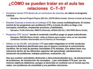 ¿CÓMO se pueden tratar en el aula las
relaciones C–T–S?
•

Incorporar temas CTS dentro de un curriculum de ciencias, sin alterar el programa
habitual.
–

•

Enseñar Ciencias a través de un enfoque CTS. Son cursos multidisplinares. El núcleo
central de los programas son problemas CTS y a través de ellos se llega a los
conceptos científicos, empleando procesos y habilidades.
–

•

Ejemplos: PLON (Holanda), NMECO (Holanda), APQUA (EE.UU.), SALTERS (Reino Unido).

Proyectos CTS “puros” donde el contenido científico juega un papel subordinado.
–

•

Ejemplos: Harvard Project Physics (EE.UU.), SATIS (Reino Unido), Ciencia a través de Europa.

Ejemplos: SISCON (Reino Unido): utiliza la Historia para mostrar cómo se han abordado
cuestiones sociales relacionadas con la Ciencia y la Tecnología.

Utilizar en las UU.DD. actividades CTS que estén integradas en el hilo conductor
(secuencia didáctica) planificado para que el alumno construya el conocimiento
científico. No se trata de plantear actividades CTS aisladas, sino deben tener una
relevancia dentro de los diferentes aspectos del aprendizaje: planteamiento y
resolución de problemas, trabajos prácticos, evaluación, etc.
Hay que sustituir actividades abstractas o descontextualizadas (p.e.: de planteamiento
de problemas, de introducción de conceptos, ..) por actividades CTS que, con los
mismos objetivos didácticos, pongan al alumnado en contacto con el mundo que les
rodea, con problemas de actualidad y sus posibles soluciones.

 