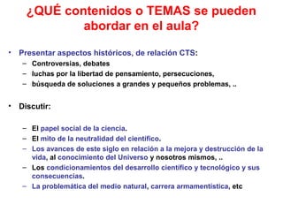 ¿QUÉ contenidos o TEMAS se pueden
abordar en el aula?
•

Presentar aspectos históricos, de relación CTS:
– Controversias, debates
– luchas por la libertad de pensamiento, persecuciones,
– búsqueda de soluciones a grandes y pequeños problemas, ..

•

Discutir:
– El papel social de la ciencia.
– El mito de la neutralidad del científico.
– Los avances de este siglo en relación a la mejora y destrucción de la
vida, al conocimiento del Universo y nosotros mismos, ..
– Los condicionamientos del desarrollo científico y tecnológico y sus
consecuencias.
– La problemática del medio natural, carrera armamentística, etc

 