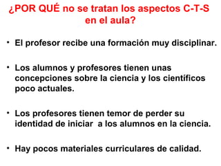 ¿POR QUÉ no se tratan los aspectos C-T-S
en el aula?
• El profesor recibe una formación muy disciplinar.
• Los alumnos y profesores tienen unas
concepciones sobre la ciencia y los científicos
poco actuales.
• Los profesores tienen temor de perder su
identidad de iniciar a los alumnos en la ciencia.
• Hay pocos materiales curriculares de calidad.

 