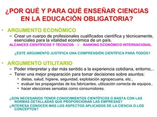 ¿POR QUÉ Y PARA QUÉ ENSEÑAR CIENCIAS
EN LA EDUCACIÓN OBLIGATORIA?
• ARGUMENTO ECONÓMICO
– Crear un cuerpo de profesionales cualificados científica y técnicamente,
esenciales para la vitalidad económica de un país.
ALCANCES CIENTÍFICOS Y TÉCNICOS



RANKING ECONÓMICO INTERNACIONAL

¿ESTE ARGUMENTO JUSTIFICA UNA COMPRENSIÓN CIENTÍFICA PARA TODOS?

• ARGUMENTO UTILITARIO
– Poder interpretar y dar más sentido a la experiencia cotidiana, entorno,..
– Tener una mejor preparación para tomar decisiones sobre asuntos:
• dietas, salud, higiene, seguridad, explotación agropecuaria, etc.,
• evaluar las propagandas de los fabricantes, utilización correcta de equipos..
• hacer elecciones sensatas como consumidores.
¿SON NECESARIOS TENER CONOCIMIENTOS CIENTÍFICOS O BASTA CON LAS
NORMAS DETALLADAS QUE PROPORCIONAN LAS EMPRESAS?
¿INTERESA CONOCER MÁS LOS ASPECTOS APLICADOS DE LA CIENCIA O LOS
CONCEPTOS?

 