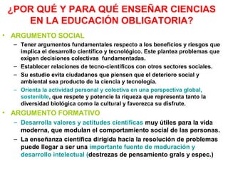 ¿POR QUÉ Y PARA QUÉ ENSEÑAR CIENCIAS
EN LA EDUCACIÓN OBLIGATORIA?
• ARGUMENTO SOCIAL
– Tener argumentos fundamentales respecto a los beneficios y riesgos que
implica el desarrollo científico y tecnológico. Este plantea problemas que
exigen decisiones colectivas fundamentadas.
– Establecer relaciones de tecno-científicos con otros sectores sociales.
– Su estudio evita ciudadanos que piensen que el deterioro social y
ambiental sea producto de la ciencia y tecnología.
– Orienta la actividad personal y colectiva en una perspectiva global,
sostenible, que respete y potencie la riqueza que representa tanto la
diversidad biológica como la cultural y favorezca su disfrute.

• ARGUMENTO FORMATIVO
– Desarrolla valores y actitudes científicas muy útiles para la vida
moderna, que modulan el comportamiento social de las personas.
– La enseñanza científica dirigida hacia la resolución de problemas
puede llegar a ser una importante fuente de maduración y
desarrollo intelectual (destrezas de pensamiento grals y espec.)

 