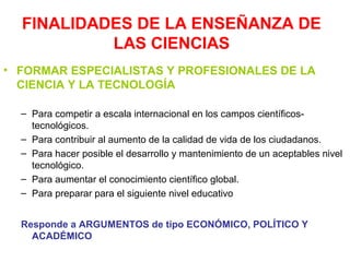 FINALIDADES DE LA ENSEÑANZA DE
LAS CIENCIAS
• FORMAR ESPECIALISTAS Y PROFESIONALES DE LA
CIENCIA Y LA TECNOLOGÍA
– Para competir a escala internacional en los campos científicostecnológicos.
– Para contribuir al aumento de la calidad de vida de los ciudadanos.
– Para hacer posible el desarrollo y mantenimiento de un aceptables nivel
tecnológico.
– Para aumentar el conocimiento científico global.
– Para preparar para el siguiente nivel educativo
Responde a ARGUMENTOS de tipo ECONÓMICO, POLÍTICO Y
ACADÉMICO

 