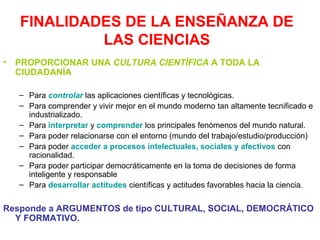 FINALIDADES DE LA ENSEÑANZA DE
LAS CIENCIAS
•

PROPORCIONAR UNA CULTURA CIENTÍFICA A TODA LA
CIUDADANÍA
– Para controlar las aplicaciones científicas y tecnológicas.
– Para comprender y vivir mejor en el mundo moderno tan altamente tecnificado e
industrializado.
– Para interpretar y comprender los principales fenómenos del mundo natural.
– Para poder relacionarse con el entorno (mundo del trabajo/estudio/producción)
– Para poder acceder a procesos intelectuales, sociales y afectivos con
racionalidad.
– Para poder participar democráticamente en la toma de decisiones de forma
inteligente y responsable
– Para desarrollar actitudes científicas y actitudes favorables hacia la ciencia.

Responde a ARGUMENTOS de tipo CULTURAL, SOCIAL, DEMOCRÁTICO
Y FORMATIVO.

 