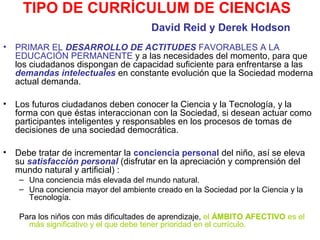 TIPO DE CURRÍCULUM DE CIENCIAS
David Reid y Derek Hodson
•

PRIMAR EL DESARROLLO DE ACTITUDES FAVORABLES A LA
EDUCACIÓN PERMANENTE y a las necesidades del momento, para que
los ciudadanos dispongan de capacidad suficiente para enfrentarse a las
demandas intelectuales en constante evolución que la Sociedad moderna
actual demanda.

•

Los futuros ciudadanos deben conocer la Ciencia y la Tecnología, y la
forma con que éstas interaccionan con la Sociedad, si desean actuar como
participantes inteligentes y responsables en los procesos de tomas de
decisiones de una sociedad democrática.

•

Debe tratar de incrementar la conciencia personal del niño, así se eleva
su satisfacción personal (disfrutar en la apreciación y comprensión del
mundo natural y artificial) :
– Una conciencia más elevada del mundo natural.
– Una conciencia mayor del ambiente creado en la Sociedad por la Ciencia y la
Tecnología.
Para los niños con más dificultades de aprendizaje, el ÁMBITO AFECTIVO es el
más significativo y el que debe tener prioridad en el currículo.

 