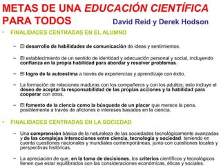 METAS DE UNA EDUCACIÓN CIENTÍFICA
PARA TODOS
David Reid y Derek Hodson
•

FINALIDADES CENTRADAS EN EL ALUMNO
– El desarrollo de habilidades de comunicación de ideas y sentimientos.
– El establecimiento de un sentido de identidad y adecuación personal y social, incluyendo
confianza en la propia habilidad para abordar y resolver problemas.
– El logro de la autoestima a través de experiencias y aprendizaje con éxito.
– La formación de relaciones maduras con los compañeros y con los adultos; esto incluye el
deseo de aceptar la responsabilidad de las propias acciones y la habilidad para
cooperar con otros.
– El fomento de la ciencia como la búsqueda de un placer que merece la pena,
posiblemente a través de aficiones e intereses basados en la ciencia.

•

FINALIDADES CENTRADAS EN LA SOCIEDAD
– Una comprensión básica de la naturaleza de las sociedades tecnológicamente avanzadas
y de las complejas interacciones entre ciencia, tecnología y sociedad, teniendo en
cuenta cuestiones nacionales y mundiales contemporáneas, junto con cuestiones locales y
perspectivas históricas.
– La apreciación de que, en la toma de decisiones, los criterios científicos y tecnológicos
tienen que estar equilibrados con las consideraciones económicas, éticas y sociales.

 