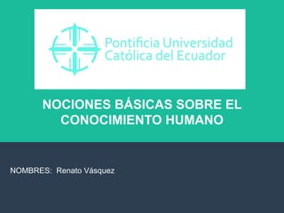 NOCIONES BÁSICAS SOBRE EL
CONOCIMIENTO HUMANO
NOMBRES: Renato Vásquez
 