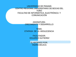 UNIVERSIDAD DE PANAMÁ 
CENTRO REGIONAL UNIVERSITARIO DE BOCAS DEL 
TORO 
FACULTAD DE INFORMÁTICA, ELECTRÓNICA Y 
COMUNICACIÓN 
ASIGNATURA: 
CRECIMIENTO Y DESARROLLO 
TEMA: 
ETAPASA DE LA ADOLECENCIA 
FACILITADOR: 
EDUARDO GUTIEREZ 
ELABORADO POR: 
YADIRA MOJICA 
 