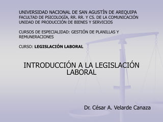 INTRODUCCIÓN A LA LEGISLACIÓN
LABORAL
Dr. César A. Velarde Canaza
UNIVERSIDAD NACIONAL DE SAN AGUSTÍN DE AREQUIPA
FACULTAD DE PSICOLOGÍA, RR. RR. Y CS. DE LA COMUNICACIÓN
UNIDAD DE PRODUCCIÓN DE BIENES Y SERVICIOS
CURSOS DE ESPECIALIDAD: GESTIÓN DE PLANILLAS Y
REMUNERACIONES
CURSO: LEGISLACIÓN LABORAL
 