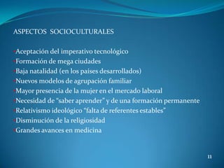 ASPECTOS SOCIOCULTURALES

•Aceptación del imperativo tecnológico
•Formación de mega ciudades
•Baja natalidad (en los países desarrollados)
•Nuevos modelos de agrupación familiar
•Mayor presencia de la mujer en el mercado laboral
•Necesidad de “saber aprender” y de una formación permanente
•Relativismo ideológico “falta de referentes estables”
•Disminución de la religiosidad
•Grandes avances en medicina


                                                               11
 