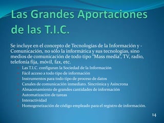 Se incluye en el concepto de Tecnologías de la Información y -
Comunicación, no sólo la informática y sus tecnologías, sino
medios de comunicación de todo tipo “Mass media”, TV, radio,
telefonía fija, móvil, fax, etc.
   • Las T.I.C. configuran la Sociedad de la Información
   • Fácil acceso a todo tipo de información
   • Instrumentos para todo tipo de proceso de datos
   • Canales de comunicación inmediato. Sincrónica y Asíncrona
   • Almacenamiento de grandes cantidades de información
   • Automatización de tareas
   • Interactividad
   • Homogeneización de código empleado para el registro de información.

                                                                           14
 