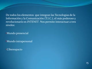De todos los elementos que integran las Tecnologías de la
Información y la Comunicación (T.I.C.), el más poderoso y
revolucionario es INTENET. Nos permite interactuar a tres
niveles:

•Mundo presencial


•Mundo intrapersonal


•Ciberespacio



                                                            15
 
